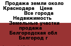 Продажа земли около Краснодара › Цена ­ 700 000 - Все города Недвижимость » Земельные участки продажа   . Белгородская обл.,Белгород г.